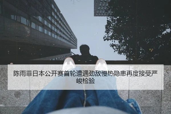 陈雨菲日本公开赛首轮遭遇劲敌慢热隐患再度接受严峻检验