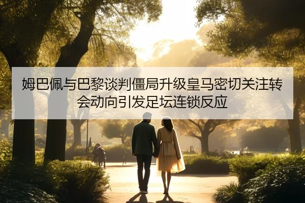 姆巴佩与巴黎谈判僵局升级皇马密切关注转会动向引发足坛连锁反应