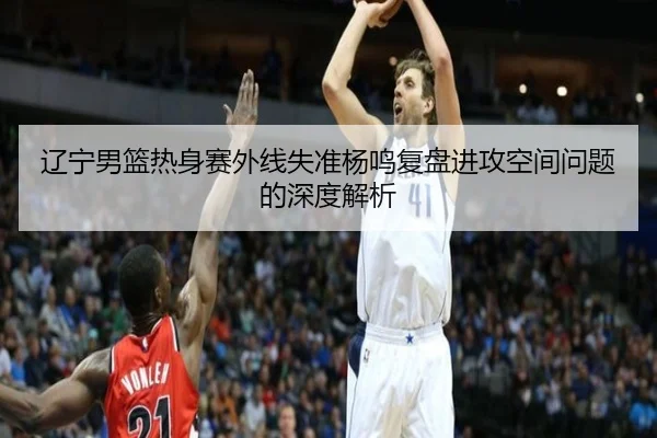 辽宁男篮热身赛外线失准杨鸣复盘进攻空间问题的深度解析